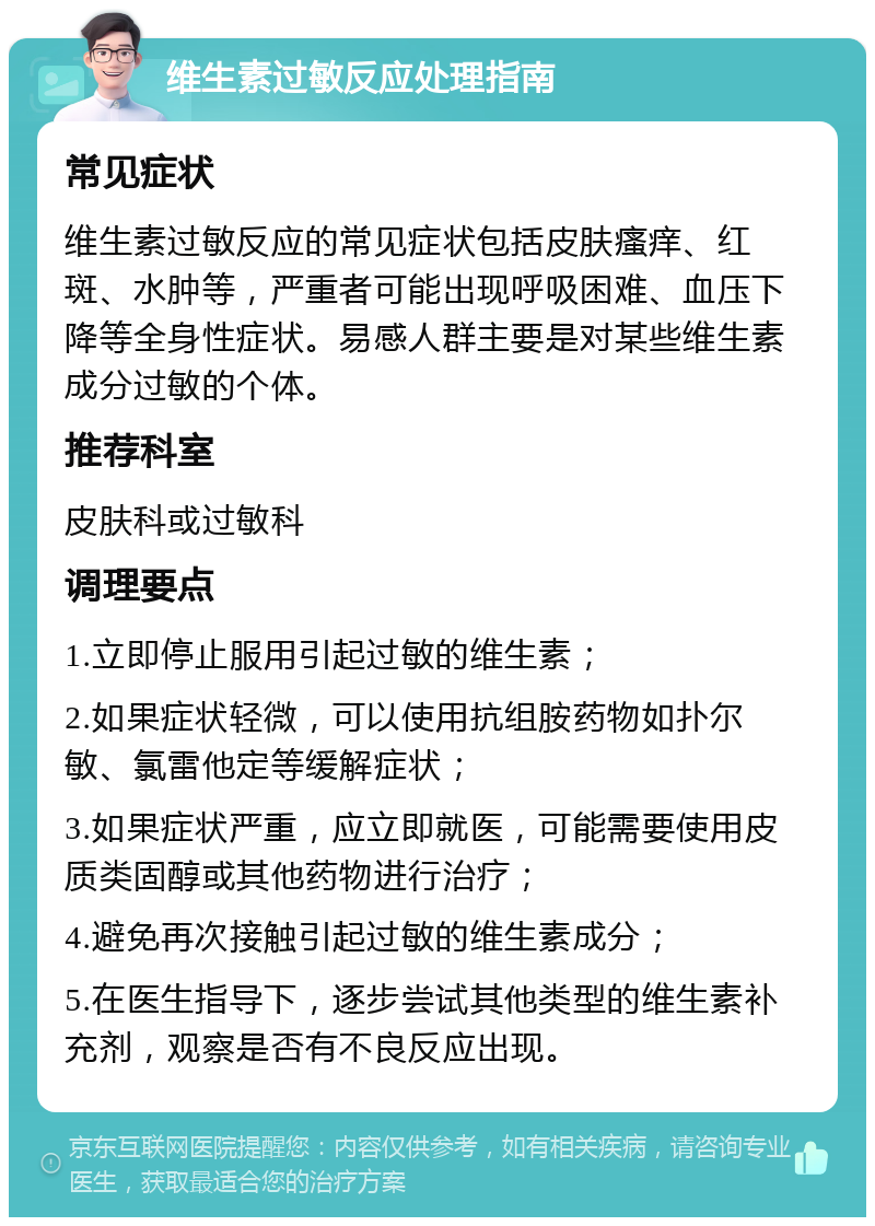 维生素过敏反应处理指南 常见症状 维生素过敏反应的常见症状包括皮肤瘙痒、红斑、水肿等，严重者可能出现呼吸困难、血压下降等全身性症状。易感人群主要是对某些维生素成分过敏的个体。 推荐科室 皮肤科或过敏科 调理要点 1.立即停止服用引起过敏的维生素； 2.如果症状轻微，可以使用抗组胺药物如扑尔敏、氯雷他定等缓解症状； 3.如果症状严重，应立即就医，可能需要使用皮质类固醇或其他药物进行治疗； 4.避免再次接触引起过敏的维生素成分； 5.在医生指导下，逐步尝试其他类型的维生素补充剂，观察是否有不良反应出现。