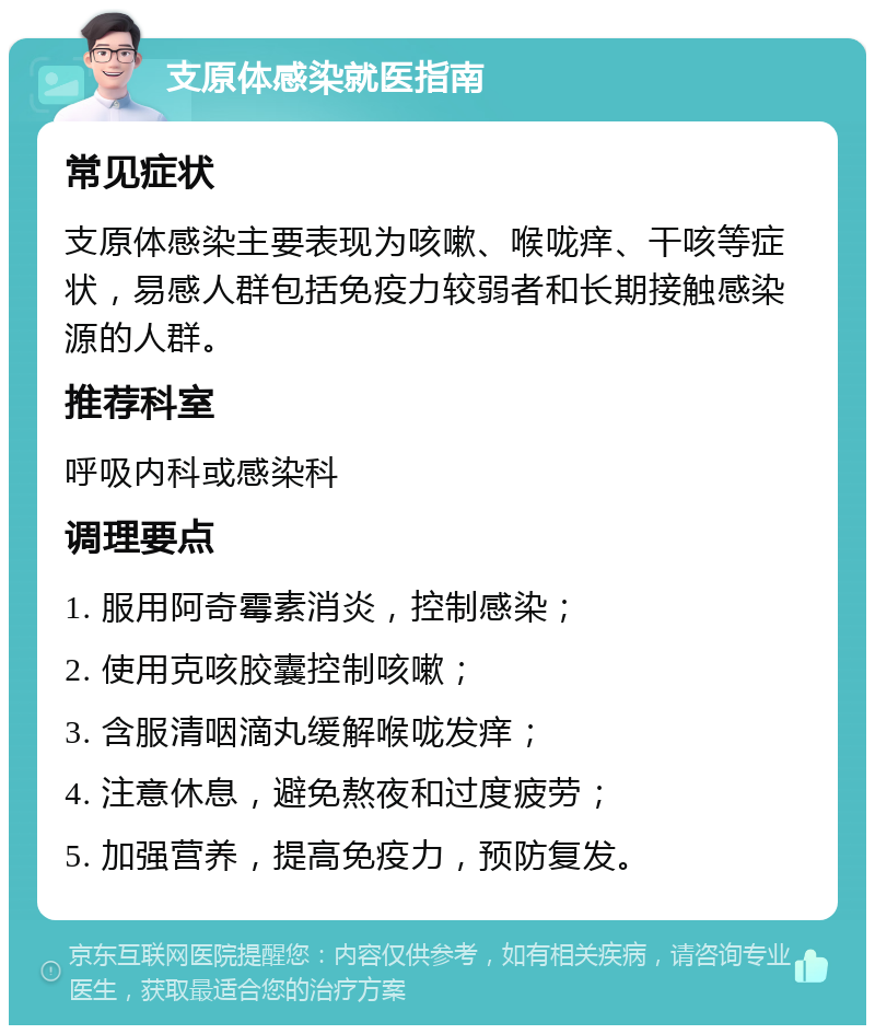 支原体感染就医指南 常见症状 支原体感染主要表现为咳嗽、喉咙痒、干咳等症状，易感人群包括免疫力较弱者和长期接触感染源的人群。 推荐科室 呼吸内科或感染科 调理要点 1. 服用阿奇霉素消炎，控制感染； 2. 使用克咳胶囊控制咳嗽； 3. 含服清咽滴丸缓解喉咙发痒； 4. 注意休息，避免熬夜和过度疲劳； 5. 加强营养，提高免疫力，预防复发。