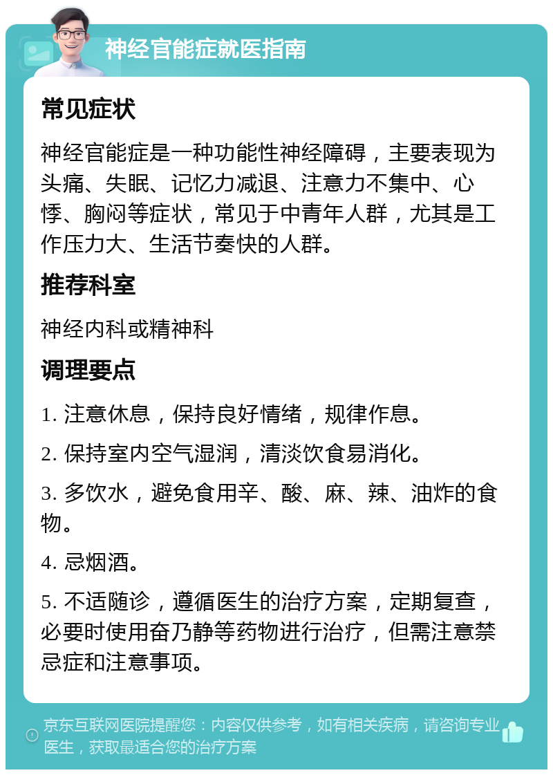 神经官能症就医指南 常见症状 神经官能症是一种功能性神经障碍，主要表现为头痛、失眠、记忆力减退、注意力不集中、心悸、胸闷等症状，常见于中青年人群，尤其是工作压力大、生活节奏快的人群。 推荐科室 神经内科或精神科 调理要点 1. 注意休息，保持良好情绪，规律作息。 2. 保持室内空气湿润，清淡饮食易消化。 3. 多饮水，避免食用辛、酸、麻、辣、油炸的食物。 4. 忌烟酒。 5. 不适随诊，遵循医生的治疗方案，定期复查，必要时使用奋乃静等药物进行治疗，但需注意禁忌症和注意事项。