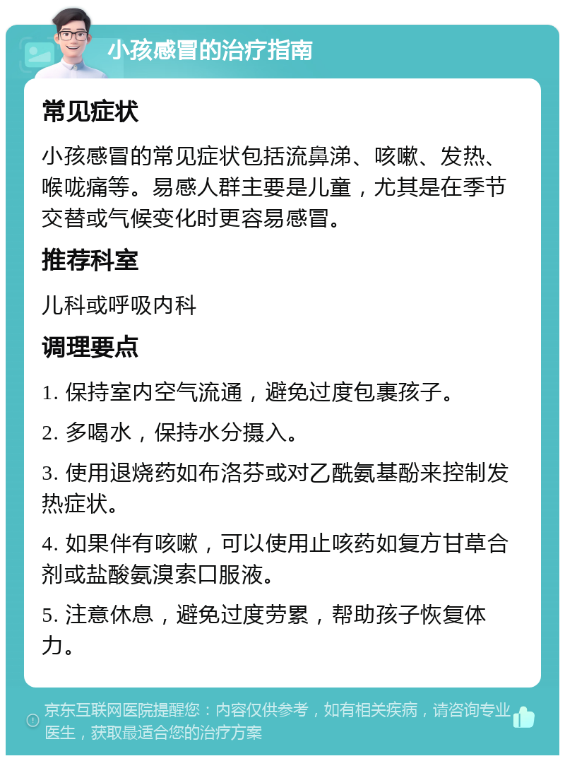 小孩感冒的治疗指南 常见症状 小孩感冒的常见症状包括流鼻涕、咳嗽、发热、喉咙痛等。易感人群主要是儿童，尤其是在季节交替或气候变化时更容易感冒。 推荐科室 儿科或呼吸内科 调理要点 1. 保持室内空气流通，避免过度包裹孩子。 2. 多喝水，保持水分摄入。 3. 使用退烧药如布洛芬或对乙酰氨基酚来控制发热症状。 4. 如果伴有咳嗽，可以使用止咳药如复方甘草合剂或盐酸氨溴索口服液。 5. 注意休息，避免过度劳累，帮助孩子恢复体力。