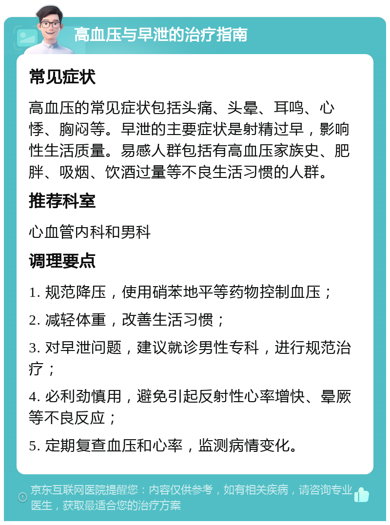 高血压与早泄的治疗指南 常见症状 高血压的常见症状包括头痛、头晕、耳鸣、心悸、胸闷等。早泄的主要症状是射精过早，影响性生活质量。易感人群包括有高血压家族史、肥胖、吸烟、饮酒过量等不良生活习惯的人群。 推荐科室 心血管内科和男科 调理要点 1. 规范降压，使用硝苯地平等药物控制血压； 2. 减轻体重，改善生活习惯； 3. 对早泄问题，建议就诊男性专科，进行规范治疗； 4. 必利劲慎用，避免引起反射性心率增快、晕厥等不良反应； 5. 定期复查血压和心率，监测病情变化。