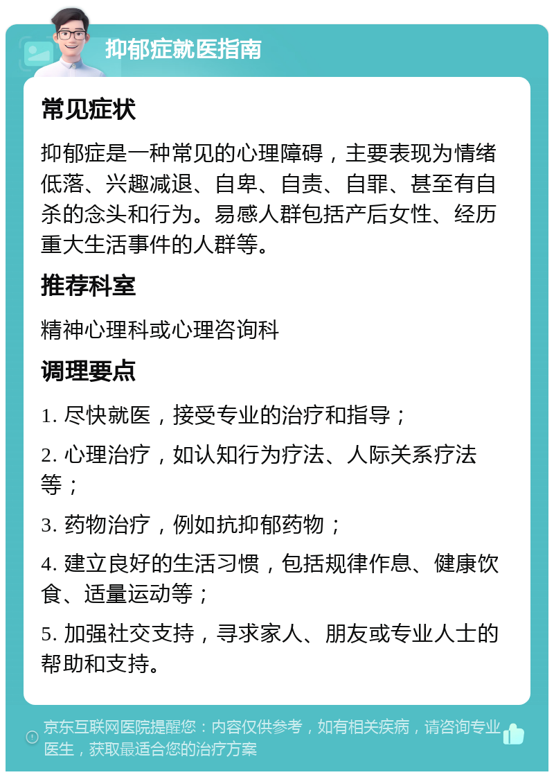 抑郁症就医指南 常见症状 抑郁症是一种常见的心理障碍，主要表现为情绪低落、兴趣减退、自卑、自责、自罪、甚至有自杀的念头和行为。易感人群包括产后女性、经历重大生活事件的人群等。 推荐科室 精神心理科或心理咨询科 调理要点 1. 尽快就医，接受专业的治疗和指导； 2. 心理治疗，如认知行为疗法、人际关系疗法等； 3. 药物治疗，例如抗抑郁药物； 4. 建立良好的生活习惯，包括规律作息、健康饮食、适量运动等； 5. 加强社交支持，寻求家人、朋友或专业人士的帮助和支持。