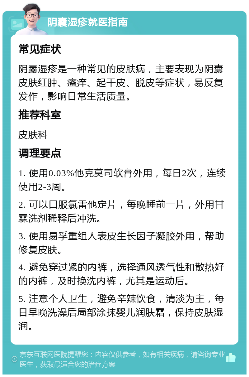 阴囊湿疹就医指南 常见症状 阴囊湿疹是一种常见的皮肤病，主要表现为阴囊皮肤红肿、瘙痒、起干皮、脱皮等症状，易反复发作，影响日常生活质量。 推荐科室 皮肤科 调理要点 1. 使用0.03%他克莫司软膏外用，每日2次，连续使用2-3周。 2. 可以口服氯雷他定片，每晚睡前一片，外用甘霖洗剂稀释后冲洗。 3. 使用易孚重组人表皮生长因子凝胶外用，帮助修复皮肤。 4. 避免穿过紧的内裤，选择通风透气性和散热好的内裤，及时换洗内裤，尤其是运动后。 5. 注意个人卫生，避免辛辣饮食，清淡为主，每日早晚洗澡后局部涂抹婴儿润肤霜，保持皮肤湿润。