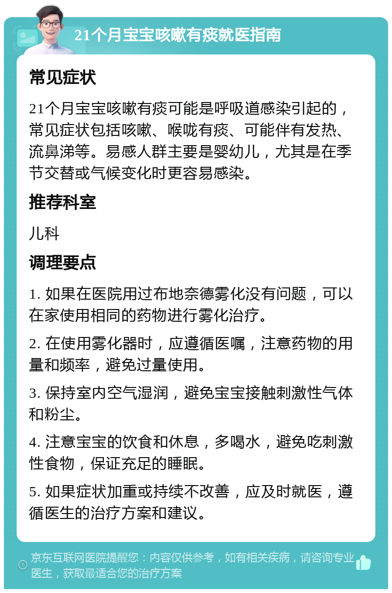 21个月宝宝咳嗽有痰就医指南 常见症状 21个月宝宝咳嗽有痰可能是呼吸道感染引起的，常见症状包括咳嗽、喉咙有痰、可能伴有发热、流鼻涕等。易感人群主要是婴幼儿，尤其是在季节交替或气候变化时更容易感染。 推荐科室 儿科 调理要点 1. 如果在医院用过布地奈德雾化没有问题，可以在家使用相同的药物进行雾化治疗。 2. 在使用雾化器时，应遵循医嘱，注意药物的用量和频率，避免过量使用。 3. 保持室内空气湿润，避免宝宝接触刺激性气体和粉尘。 4. 注意宝宝的饮食和休息，多喝水，避免吃刺激性食物，保证充足的睡眠。 5. 如果症状加重或持续不改善，应及时就医，遵循医生的治疗方案和建议。