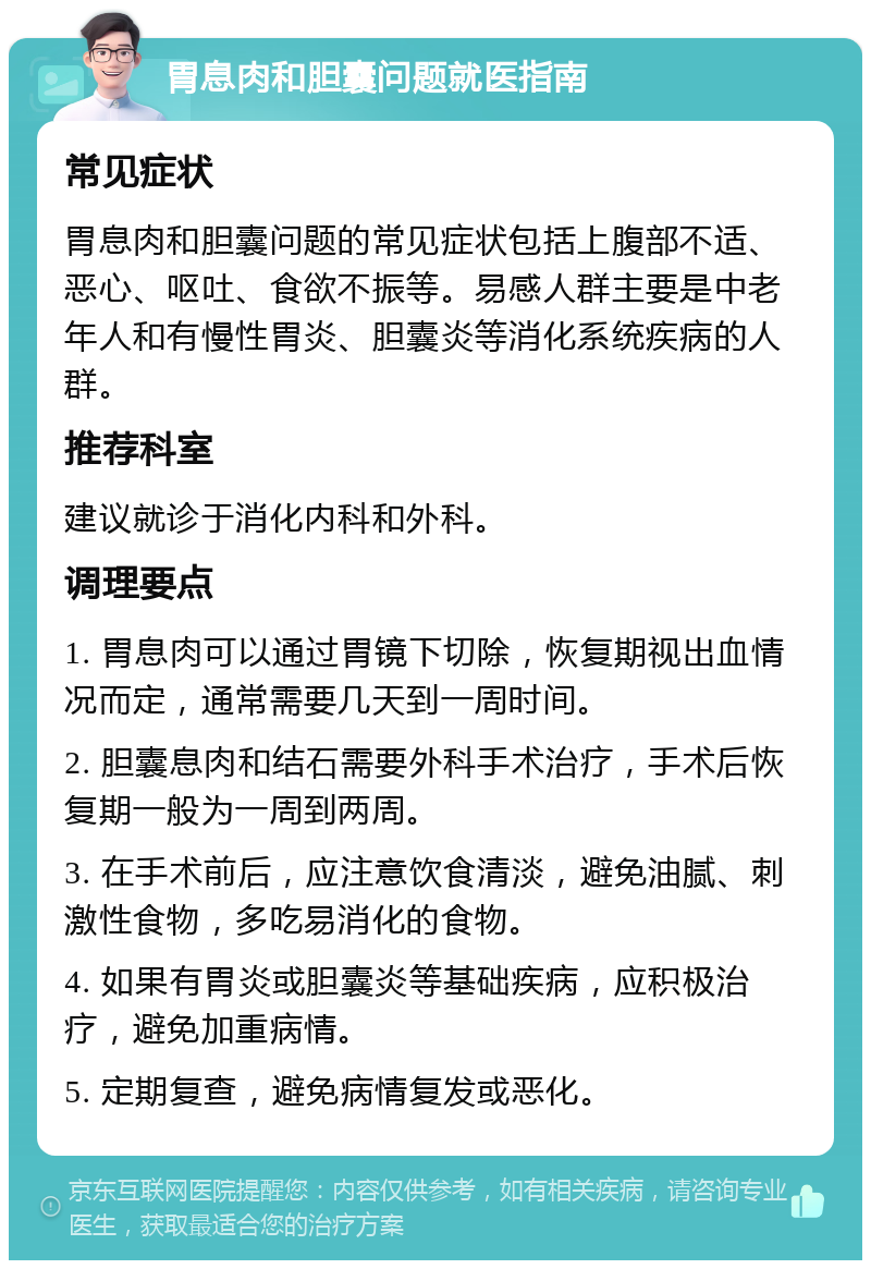 胃息肉和胆囊问题就医指南 常见症状 胃息肉和胆囊问题的常见症状包括上腹部不适、恶心、呕吐、食欲不振等。易感人群主要是中老年人和有慢性胃炎、胆囊炎等消化系统疾病的人群。 推荐科室 建议就诊于消化内科和外科。 调理要点 1. 胃息肉可以通过胃镜下切除，恢复期视出血情况而定，通常需要几天到一周时间。 2. 胆囊息肉和结石需要外科手术治疗，手术后恢复期一般为一周到两周。 3. 在手术前后，应注意饮食清淡，避免油腻、刺激性食物，多吃易消化的食物。 4. 如果有胃炎或胆囊炎等基础疾病，应积极治疗，避免加重病情。 5. 定期复查，避免病情复发或恶化。