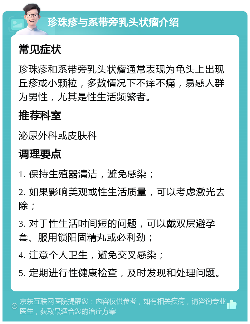 珍珠疹与系带旁乳头状瘤介绍 常见症状 珍珠疹和系带旁乳头状瘤通常表现为龟头上出现丘疹或小颗粒，多数情况下不痒不痛，易感人群为男性，尤其是性生活频繁者。 推荐科室 泌尿外科或皮肤科 调理要点 1. 保持生殖器清洁，避免感染； 2. 如果影响美观或性生活质量，可以考虑激光去除； 3. 对于性生活时间短的问题，可以戴双层避孕套、服用锁阳固精丸或必利劲； 4. 注意个人卫生，避免交叉感染； 5. 定期进行性健康检查，及时发现和处理问题。