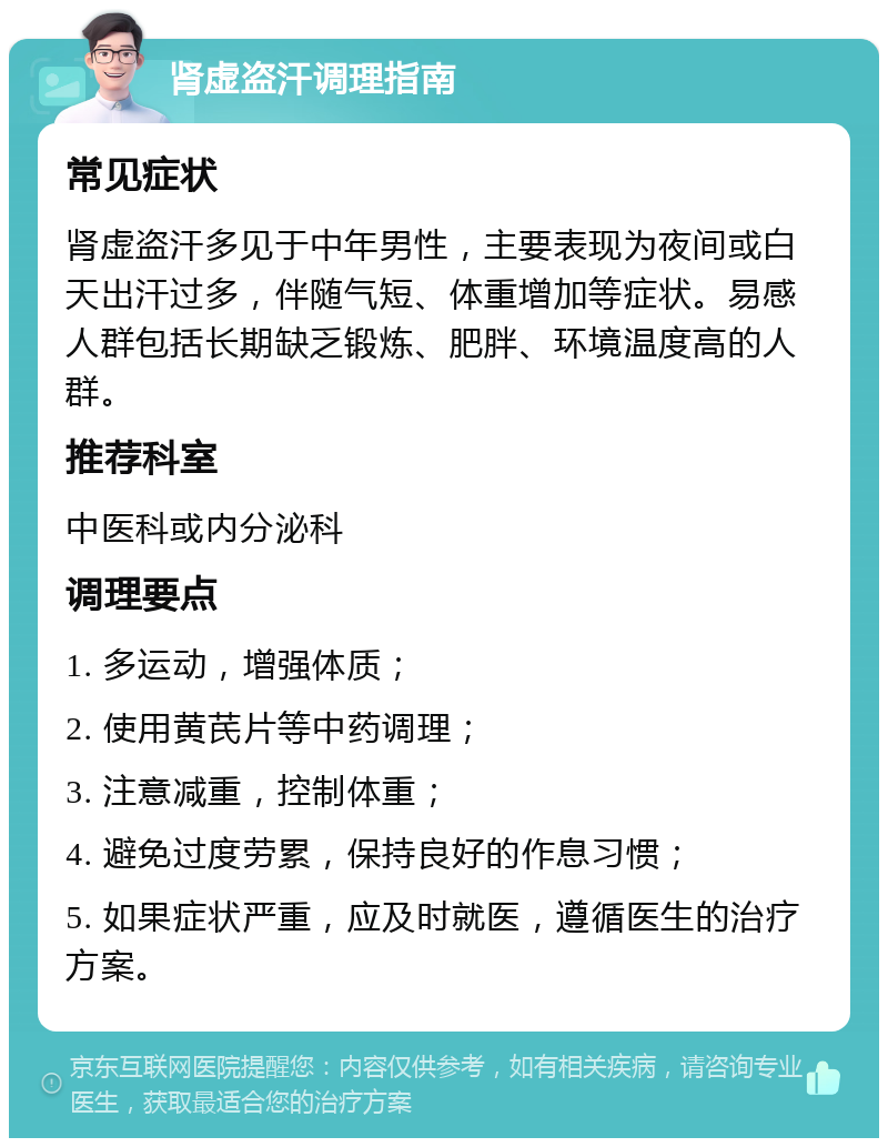 肾虚盗汗调理指南 常见症状 肾虚盗汗多见于中年男性，主要表现为夜间或白天出汗过多，伴随气短、体重增加等症状。易感人群包括长期缺乏锻炼、肥胖、环境温度高的人群。 推荐科室 中医科或内分泌科 调理要点 1. 多运动，增强体质； 2. 使用黄芪片等中药调理； 3. 注意减重，控制体重； 4. 避免过度劳累，保持良好的作息习惯； 5. 如果症状严重，应及时就医，遵循医生的治疗方案。