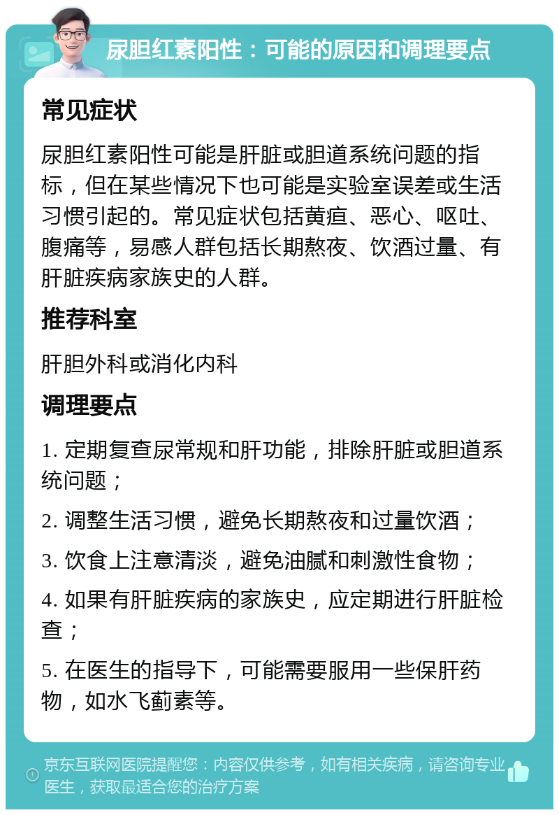 尿胆红素阳性：可能的原因和调理要点 常见症状 尿胆红素阳性可能是肝脏或胆道系统问题的指标，但在某些情况下也可能是实验室误差或生活习惯引起的。常见症状包括黄疸、恶心、呕吐、腹痛等，易感人群包括长期熬夜、饮酒过量、有肝脏疾病家族史的人群。 推荐科室 肝胆外科或消化内科 调理要点 1. 定期复查尿常规和肝功能，排除肝脏或胆道系统问题； 2. 调整生活习惯，避免长期熬夜和过量饮酒； 3. 饮食上注意清淡，避免油腻和刺激性食物； 4. 如果有肝脏疾病的家族史，应定期进行肝脏检查； 5. 在医生的指导下，可能需要服用一些保肝药物，如水飞蓟素等。