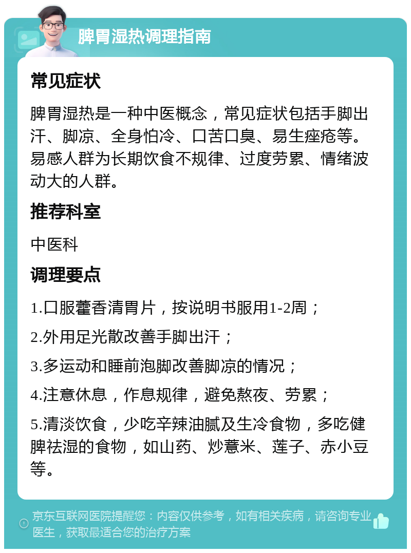 脾胃湿热调理指南 常见症状 脾胃湿热是一种中医概念，常见症状包括手脚出汗、脚凉、全身怕冷、口苦口臭、易生痤疮等。易感人群为长期饮食不规律、过度劳累、情绪波动大的人群。 推荐科室 中医科 调理要点 1.口服藿香清胃片，按说明书服用1-2周； 2.外用足光散改善手脚出汗； 3.多运动和睡前泡脚改善脚凉的情况； 4.注意休息，作息规律，避免熬夜、劳累； 5.清淡饮食，少吃辛辣油腻及生冷食物，多吃健脾祛湿的食物，如山药、炒薏米、莲子、赤小豆等。