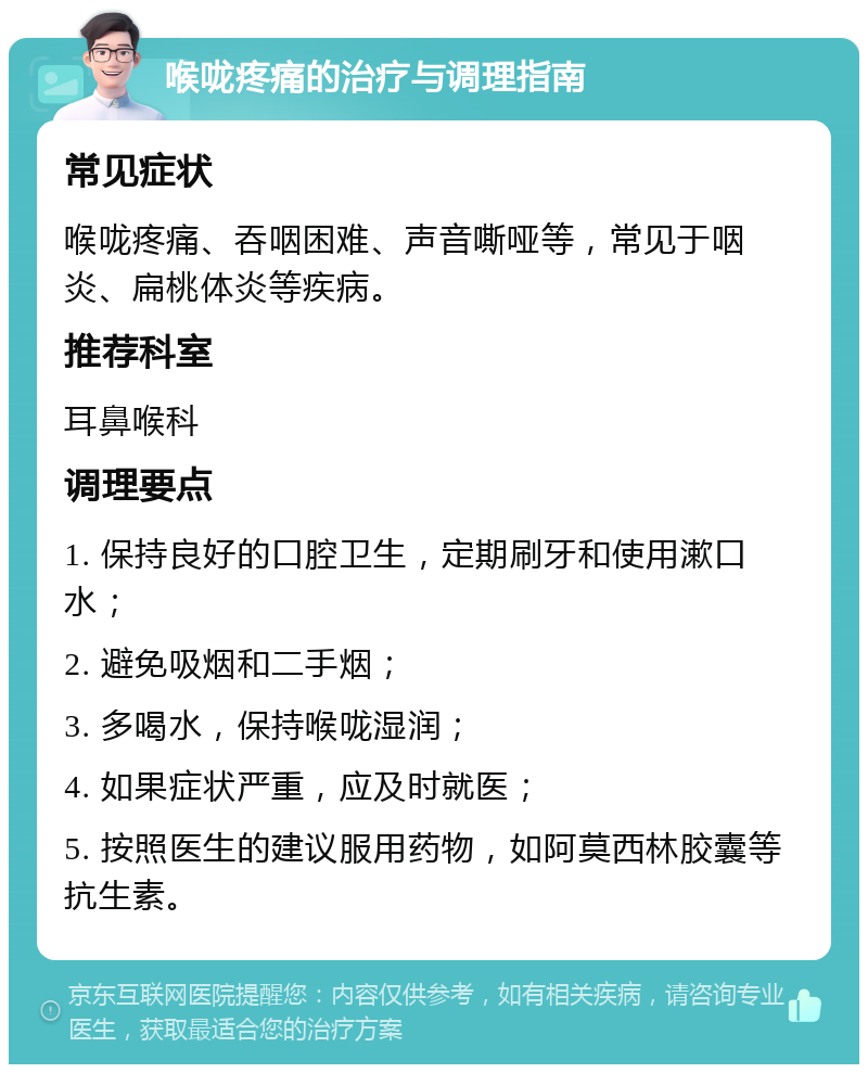 喉咙疼痛的治疗与调理指南 常见症状 喉咙疼痛、吞咽困难、声音嘶哑等，常见于咽炎、扁桃体炎等疾病。 推荐科室 耳鼻喉科 调理要点 1. 保持良好的口腔卫生，定期刷牙和使用漱口水； 2. 避免吸烟和二手烟； 3. 多喝水，保持喉咙湿润； 4. 如果症状严重，应及时就医； 5. 按照医生的建议服用药物，如阿莫西林胶囊等抗生素。