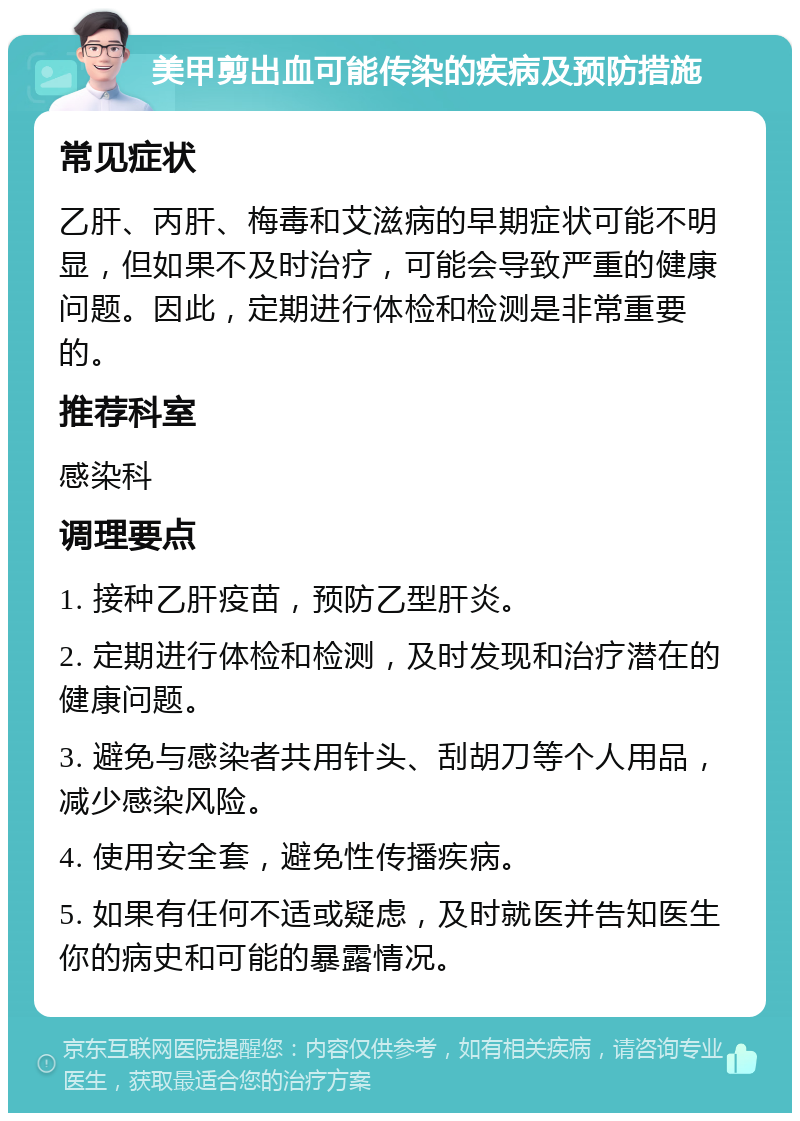 美甲剪出血可能传染的疾病及预防措施 常见症状 乙肝、丙肝、梅毒和艾滋病的早期症状可能不明显，但如果不及时治疗，可能会导致严重的健康问题。因此，定期进行体检和检测是非常重要的。 推荐科室 感染科 调理要点 1. 接种乙肝疫苗，预防乙型肝炎。 2. 定期进行体检和检测，及时发现和治疗潜在的健康问题。 3. 避免与感染者共用针头、刮胡刀等个人用品，减少感染风险。 4. 使用安全套，避免性传播疾病。 5. 如果有任何不适或疑虑，及时就医并告知医生你的病史和可能的暴露情况。