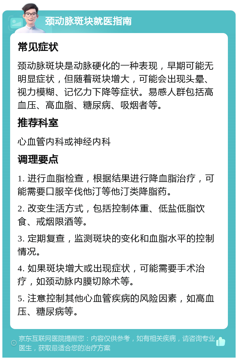 颈动脉斑块就医指南 常见症状 颈动脉斑块是动脉硬化的一种表现，早期可能无明显症状，但随着斑块增大，可能会出现头晕、视力模糊、记忆力下降等症状。易感人群包括高血压、高血脂、糖尿病、吸烟者等。 推荐科室 心血管内科或神经内科 调理要点 1. 进行血脂检查，根据结果进行降血脂治疗，可能需要口服辛伐他汀等他汀类降脂药。 2. 改变生活方式，包括控制体重、低盐低脂饮食、戒烟限酒等。 3. 定期复查，监测斑块的变化和血脂水平的控制情况。 4. 如果斑块增大或出现症状，可能需要手术治疗，如颈动脉内膜切除术等。 5. 注意控制其他心血管疾病的风险因素，如高血压、糖尿病等。