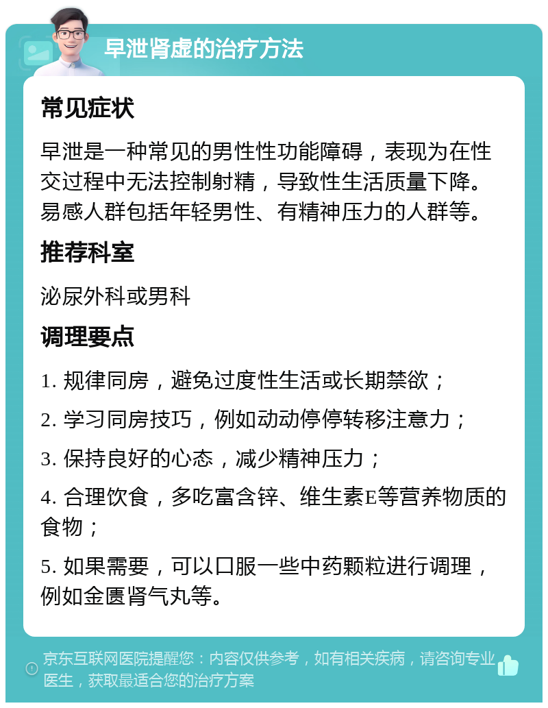 早泄肾虚的治疗方法 常见症状 早泄是一种常见的男性性功能障碍，表现为在性交过程中无法控制射精，导致性生活质量下降。易感人群包括年轻男性、有精神压力的人群等。 推荐科室 泌尿外科或男科 调理要点 1. 规律同房，避免过度性生活或长期禁欲； 2. 学习同房技巧，例如动动停停转移注意力； 3. 保持良好的心态，减少精神压力； 4. 合理饮食，多吃富含锌、维生素E等营养物质的食物； 5. 如果需要，可以口服一些中药颗粒进行调理，例如金匮肾气丸等。