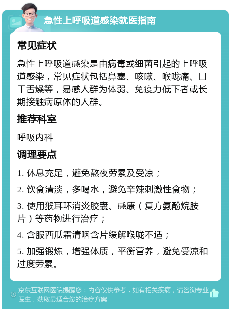 急性上呼吸道感染就医指南 常见症状 急性上呼吸道感染是由病毒或细菌引起的上呼吸道感染，常见症状包括鼻塞、咳嗽、喉咙痛、口干舌燥等，易感人群为体弱、免疫力低下者或长期接触病原体的人群。 推荐科室 呼吸内科 调理要点 1. 休息充足，避免熬夜劳累及受凉； 2. 饮食清淡，多喝水，避免辛辣刺激性食物； 3. 使用猴耳环消炎胶囊、感康（复方氨酚烷胺片）等药物进行治疗； 4. 含服西瓜霜清咽含片缓解喉咙不适； 5. 加强锻炼，增强体质，平衡营养，避免受凉和过度劳累。