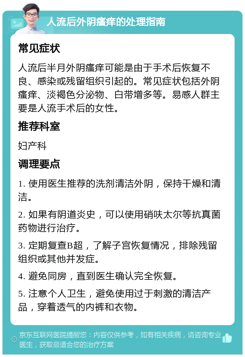 人流后外阴瘙痒的处理指南 常见症状 人流后半月外阴瘙痒可能是由于手术后恢复不良、感染或残留组织引起的。常见症状包括外阴瘙痒、淡褐色分泌物、白带增多等。易感人群主要是人流手术后的女性。 推荐科室 妇产科 调理要点 1. 使用医生推荐的洗剂清洁外阴，保持干燥和清洁。 2. 如果有阴道炎史，可以使用硝呋太尔等抗真菌药物进行治疗。 3. 定期复查B超，了解子宫恢复情况，排除残留组织或其他并发症。 4. 避免同房，直到医生确认完全恢复。 5. 注意个人卫生，避免使用过于刺激的清洁产品，穿着透气的内裤和衣物。