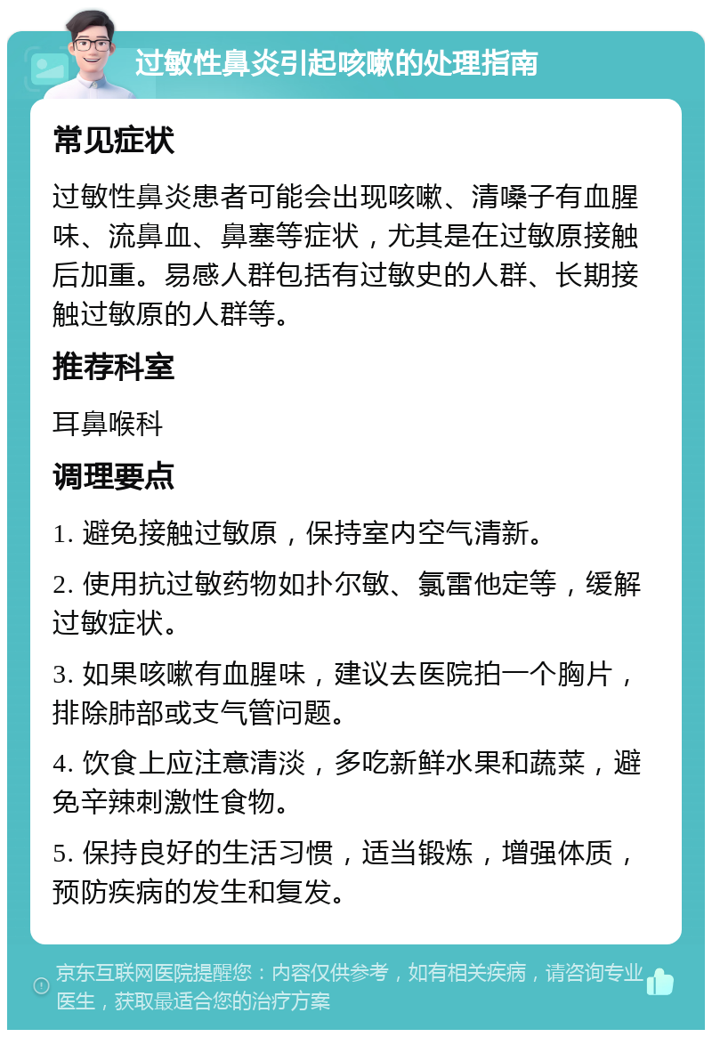 过敏性鼻炎引起咳嗽的处理指南 常见症状 过敏性鼻炎患者可能会出现咳嗽、清嗓子有血腥味、流鼻血、鼻塞等症状，尤其是在过敏原接触后加重。易感人群包括有过敏史的人群、长期接触过敏原的人群等。 推荐科室 耳鼻喉科 调理要点 1. 避免接触过敏原，保持室内空气清新。 2. 使用抗过敏药物如扑尔敏、氯雷他定等，缓解过敏症状。 3. 如果咳嗽有血腥味，建议去医院拍一个胸片，排除肺部或支气管问题。 4. 饮食上应注意清淡，多吃新鲜水果和蔬菜，避免辛辣刺激性食物。 5. 保持良好的生活习惯，适当锻炼，增强体质，预防疾病的发生和复发。