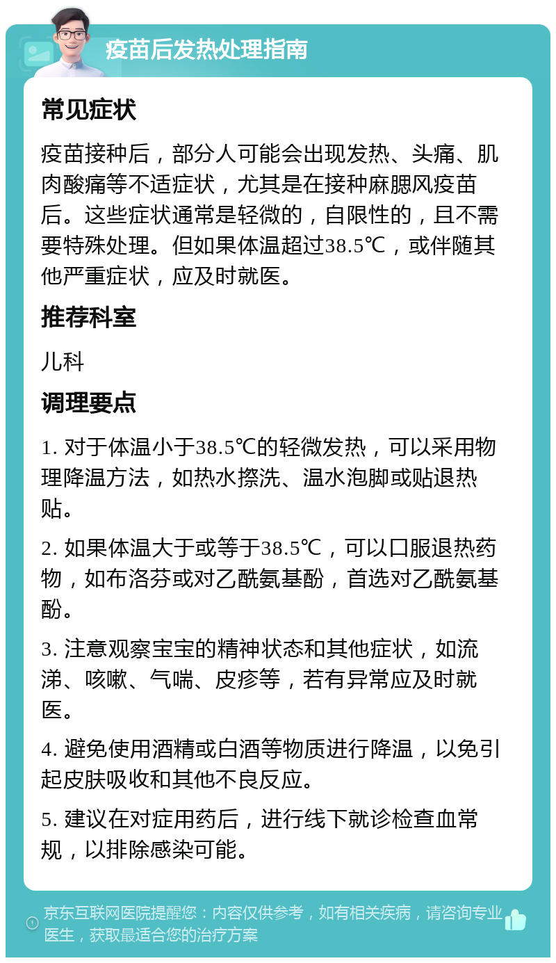 疫苗后发热处理指南 常见症状 疫苗接种后，部分人可能会出现发热、头痛、肌肉酸痛等不适症状，尤其是在接种麻腮风疫苗后。这些症状通常是轻微的，自限性的，且不需要特殊处理。但如果体温超过38.5℃，或伴随其他严重症状，应及时就医。 推荐科室 儿科 调理要点 1. 对于体温小于38.5℃的轻微发热，可以采用物理降温方法，如热水摖洗、温水泡脚或贴退热贴。 2. 如果体温大于或等于38.5℃，可以口服退热药物，如布洛芬或对乙酰氨基酚，首选对乙酰氨基酚。 3. 注意观察宝宝的精神状态和其他症状，如流涕、咳嗽、气喘、皮疹等，若有异常应及时就医。 4. 避免使用酒精或白酒等物质进行降温，以免引起皮肤吸收和其他不良反应。 5. 建议在对症用药后，进行线下就诊检查血常规，以排除感染可能。