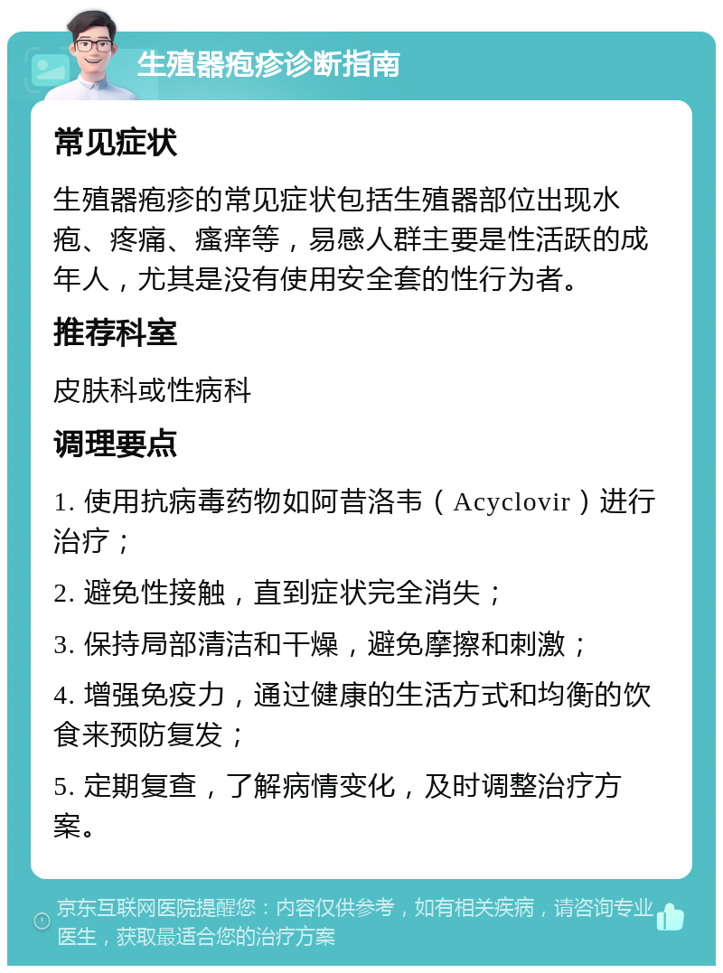 生殖器疱疹诊断指南 常见症状 生殖器疱疹的常见症状包括生殖器部位出现水疱、疼痛、瘙痒等，易感人群主要是性活跃的成年人，尤其是没有使用安全套的性行为者。 推荐科室 皮肤科或性病科 调理要点 1. 使用抗病毒药物如阿昔洛韦（Acyclovir）进行治疗； 2. 避免性接触，直到症状完全消失； 3. 保持局部清洁和干燥，避免摩擦和刺激； 4. 增强免疫力，通过健康的生活方式和均衡的饮食来预防复发； 5. 定期复查，了解病情变化，及时调整治疗方案。