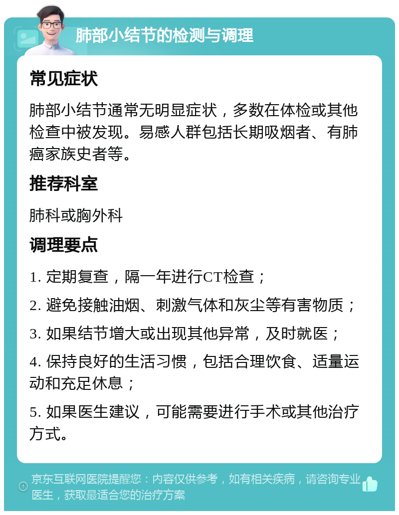 肺部小结节的检测与调理 常见症状 肺部小结节通常无明显症状，多数在体检或其他检查中被发现。易感人群包括长期吸烟者、有肺癌家族史者等。 推荐科室 肺科或胸外科 调理要点 1. 定期复查，隔一年进行CT检查； 2. 避免接触油烟、刺激气体和灰尘等有害物质； 3. 如果结节增大或出现其他异常，及时就医； 4. 保持良好的生活习惯，包括合理饮食、适量运动和充足休息； 5. 如果医生建议，可能需要进行手术或其他治疗方式。