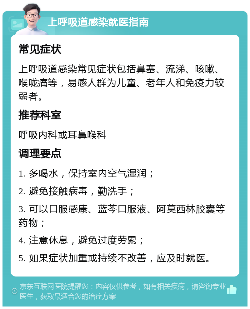 上呼吸道感染就医指南 常见症状 上呼吸道感染常见症状包括鼻塞、流涕、咳嗽、喉咙痛等，易感人群为儿童、老年人和免疫力较弱者。 推荐科室 呼吸内科或耳鼻喉科 调理要点 1. 多喝水，保持室内空气湿润； 2. 避免接触病毒，勤洗手； 3. 可以口服感康、蓝芩口服液、阿莫西林胶囊等药物； 4. 注意休息，避免过度劳累； 5. 如果症状加重或持续不改善，应及时就医。