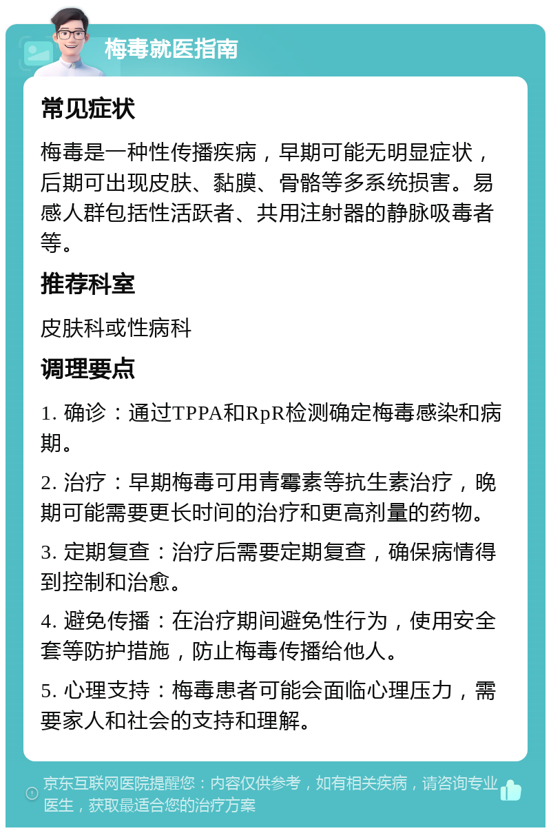 梅毒就医指南 常见症状 梅毒是一种性传播疾病，早期可能无明显症状，后期可出现皮肤、黏膜、骨骼等多系统损害。易感人群包括性活跃者、共用注射器的静脉吸毒者等。 推荐科室 皮肤科或性病科 调理要点 1. 确诊：通过TPPA和RpR检测确定梅毒感染和病期。 2. 治疗：早期梅毒可用青霉素等抗生素治疗，晚期可能需要更长时间的治疗和更高剂量的药物。 3. 定期复查：治疗后需要定期复查，确保病情得到控制和治愈。 4. 避免传播：在治疗期间避免性行为，使用安全套等防护措施，防止梅毒传播给他人。 5. 心理支持：梅毒患者可能会面临心理压力，需要家人和社会的支持和理解。