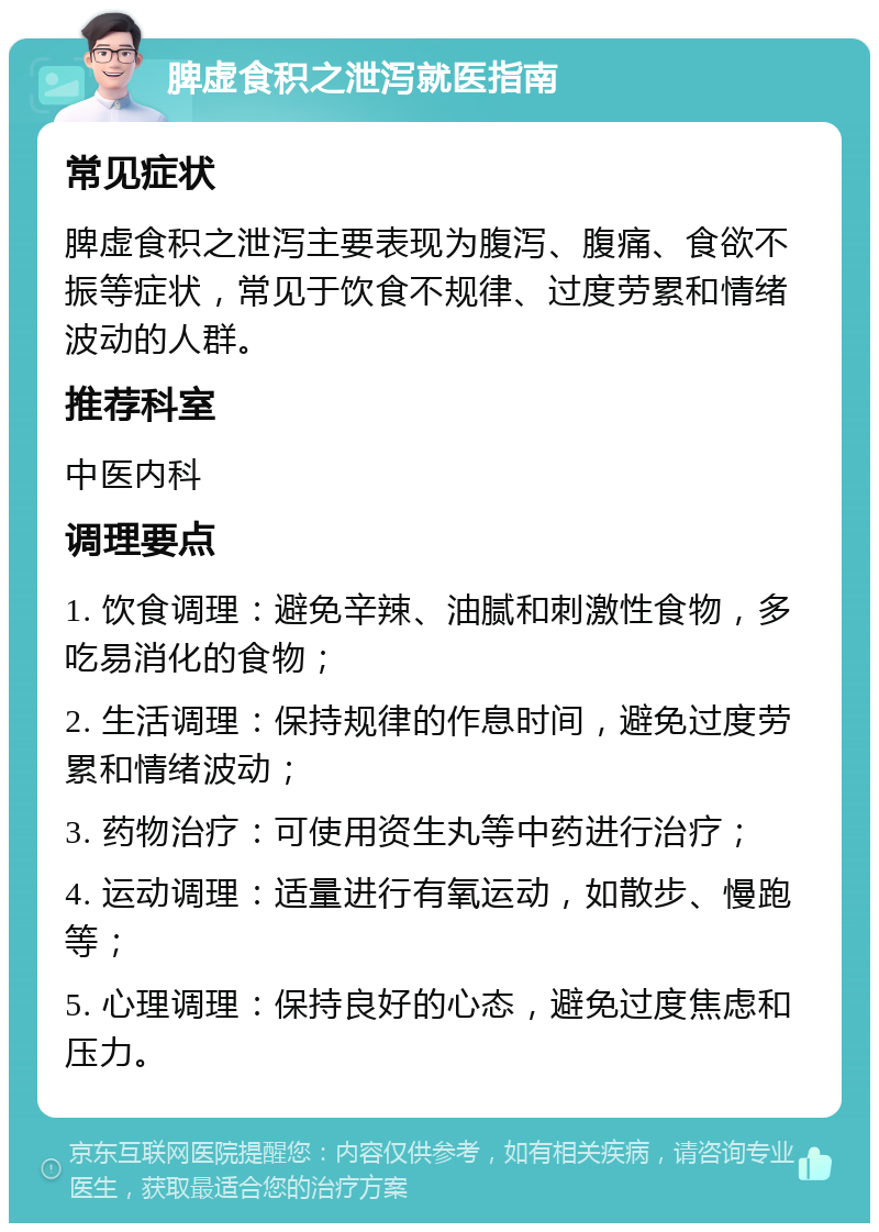 脾虚食积之泄泻就医指南 常见症状 脾虚食积之泄泻主要表现为腹泻、腹痛、食欲不振等症状，常见于饮食不规律、过度劳累和情绪波动的人群。 推荐科室 中医内科 调理要点 1. 饮食调理：避免辛辣、油腻和刺激性食物，多吃易消化的食物； 2. 生活调理：保持规律的作息时间，避免过度劳累和情绪波动； 3. 药物治疗：可使用资生丸等中药进行治疗； 4. 运动调理：适量进行有氧运动，如散步、慢跑等； 5. 心理调理：保持良好的心态，避免过度焦虑和压力。