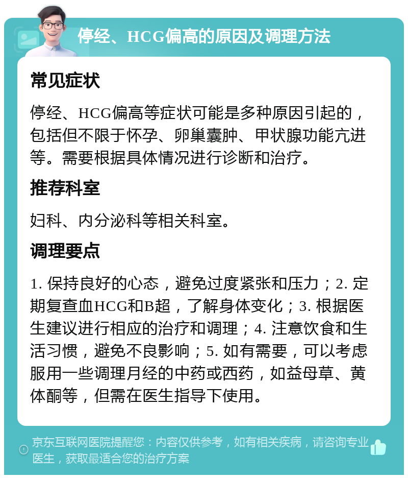 停经、HCG偏高的原因及调理方法 常见症状 停经、HCG偏高等症状可能是多种原因引起的，包括但不限于怀孕、卵巢囊肿、甲状腺功能亢进等。需要根据具体情况进行诊断和治疗。 推荐科室 妇科、内分泌科等相关科室。 调理要点 1. 保持良好的心态，避免过度紧张和压力；2. 定期复查血HCG和B超，了解身体变化；3. 根据医生建议进行相应的治疗和调理；4. 注意饮食和生活习惯，避免不良影响；5. 如有需要，可以考虑服用一些调理月经的中药或西药，如益母草、黄体酮等，但需在医生指导下使用。