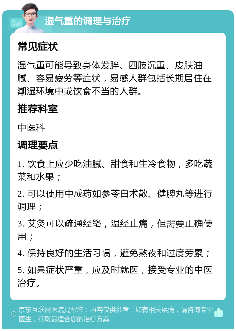 湿气重的调理与治疗 常见症状 湿气重可能导致身体发胖、四肢沉重、皮肤油腻、容易疲劳等症状，易感人群包括长期居住在潮湿环境中或饮食不当的人群。 推荐科室 中医科 调理要点 1. 饮食上应少吃油腻、甜食和生冷食物，多吃蔬菜和水果； 2. 可以使用中成药如参苓白术散、健脾丸等进行调理； 3. 艾灸可以疏通经络，温经止痛，但需要正确使用； 4. 保持良好的生活习惯，避免熬夜和过度劳累； 5. 如果症状严重，应及时就医，接受专业的中医治疗。