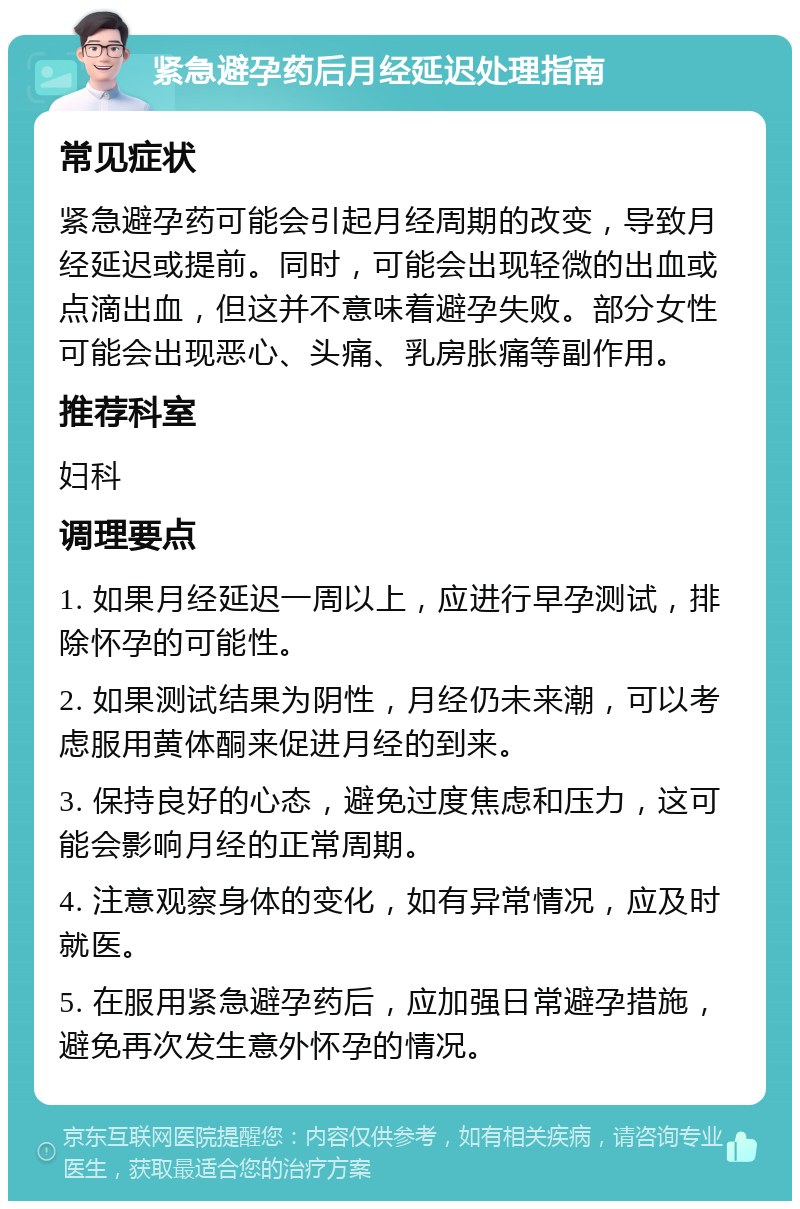 紧急避孕药后月经延迟处理指南 常见症状 紧急避孕药可能会引起月经周期的改变，导致月经延迟或提前。同时，可能会出现轻微的出血或点滴出血，但这并不意味着避孕失败。部分女性可能会出现恶心、头痛、乳房胀痛等副作用。 推荐科室 妇科 调理要点 1. 如果月经延迟一周以上，应进行早孕测试，排除怀孕的可能性。 2. 如果测试结果为阴性，月经仍未来潮，可以考虑服用黄体酮来促进月经的到来。 3. 保持良好的心态，避免过度焦虑和压力，这可能会影响月经的正常周期。 4. 注意观察身体的变化，如有异常情况，应及时就医。 5. 在服用紧急避孕药后，应加强日常避孕措施，避免再次发生意外怀孕的情况。