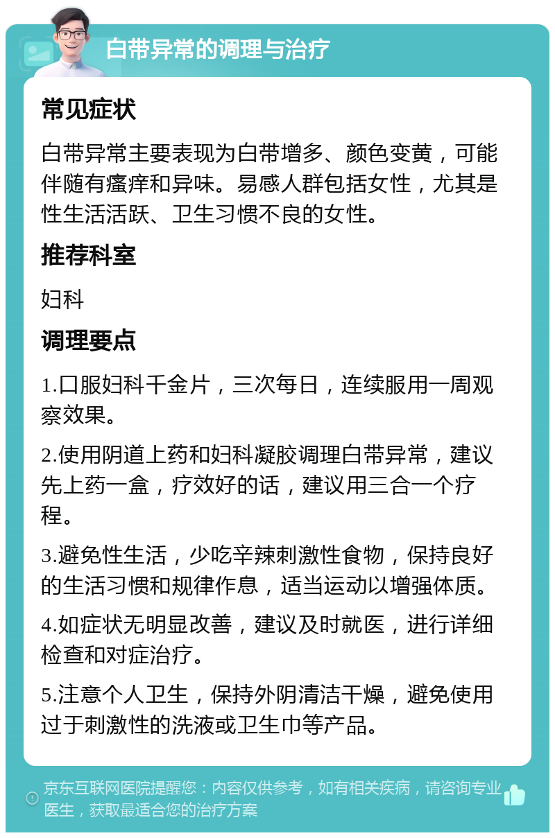 白带异常的调理与治疗 常见症状 白带异常主要表现为白带增多、颜色变黄，可能伴随有瘙痒和异味。易感人群包括女性，尤其是性生活活跃、卫生习惯不良的女性。 推荐科室 妇科 调理要点 1.口服妇科千金片，三次每日，连续服用一周观察效果。 2.使用阴道上药和妇科凝胶调理白带异常，建议先上药一盒，疗效好的话，建议用三合一个疗程。 3.避免性生活，少吃辛辣刺激性食物，保持良好的生活习惯和规律作息，适当运动以增强体质。 4.如症状无明显改善，建议及时就医，进行详细检查和对症治疗。 5.注意个人卫生，保持外阴清洁干燥，避免使用过于刺激性的洗液或卫生巾等产品。