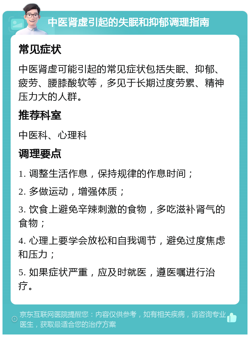 中医肾虚引起的失眠和抑郁调理指南 常见症状 中医肾虚可能引起的常见症状包括失眠、抑郁、疲劳、腰膝酸软等，多见于长期过度劳累、精神压力大的人群。 推荐科室 中医科、心理科 调理要点 1. 调整生活作息，保持规律的作息时间； 2. 多做运动，增强体质； 3. 饮食上避免辛辣刺激的食物，多吃滋补肾气的食物； 4. 心理上要学会放松和自我调节，避免过度焦虑和压力； 5. 如果症状严重，应及时就医，遵医嘱进行治疗。