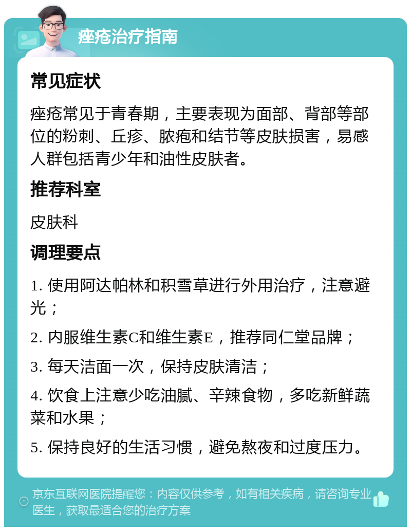 痤疮治疗指南 常见症状 痤疮常见于青春期，主要表现为面部、背部等部位的粉刺、丘疹、脓疱和结节等皮肤损害，易感人群包括青少年和油性皮肤者。 推荐科室 皮肤科 调理要点 1. 使用阿达帕林和积雪草进行外用治疗，注意避光； 2. 内服维生素C和维生素E，推荐同仁堂品牌； 3. 每天洁面一次，保持皮肤清洁； 4. 饮食上注意少吃油腻、辛辣食物，多吃新鲜蔬菜和水果； 5. 保持良好的生活习惯，避免熬夜和过度压力。