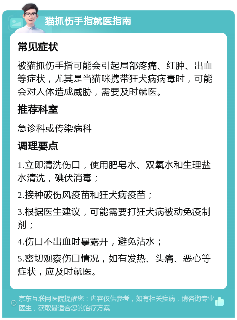 猫抓伤手指就医指南 常见症状 被猫抓伤手指可能会引起局部疼痛、红肿、出血等症状，尤其是当猫咪携带狂犬病病毒时，可能会对人体造成威胁，需要及时就医。 推荐科室 急诊科或传染病科 调理要点 1.立即清洗伤口，使用肥皂水、双氧水和生理盐水清洗，碘伏消毒； 2.接种破伤风疫苗和狂犬病疫苗； 3.根据医生建议，可能需要打狂犬病被动免疫制剂； 4.伤口不出血时暴露开，避免沾水； 5.密切观察伤口情况，如有发热、头痛、恶心等症状，应及时就医。