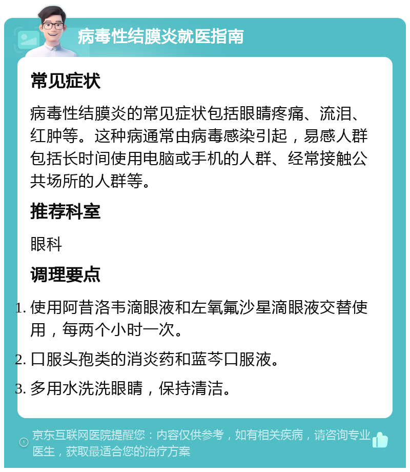 病毒性结膜炎就医指南 常见症状 病毒性结膜炎的常见症状包括眼睛疼痛、流泪、红肿等。这种病通常由病毒感染引起，易感人群包括长时间使用电脑或手机的人群、经常接触公共场所的人群等。 推荐科室 眼科 调理要点 使用阿昔洛韦滴眼液和左氧氟沙星滴眼液交替使用，每两个小时一次。 口服头孢类的消炎药和蓝芩口服液。 多用水洗洗眼睛，保持清洁。