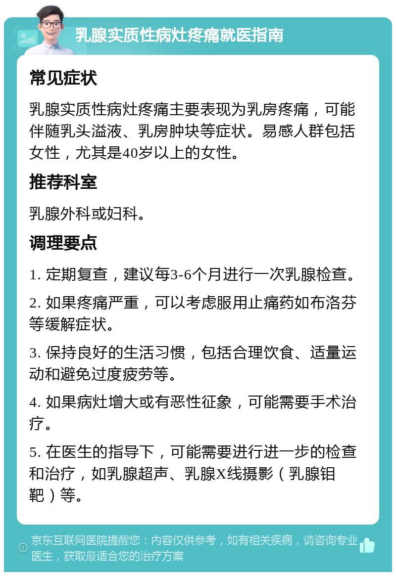 乳腺实质性病灶疼痛就医指南 常见症状 乳腺实质性病灶疼痛主要表现为乳房疼痛，可能伴随乳头溢液、乳房肿块等症状。易感人群包括女性，尤其是40岁以上的女性。 推荐科室 乳腺外科或妇科。 调理要点 1. 定期复查，建议每3-6个月进行一次乳腺检查。 2. 如果疼痛严重，可以考虑服用止痛药如布洛芬等缓解症状。 3. 保持良好的生活习惯，包括合理饮食、适量运动和避免过度疲劳等。 4. 如果病灶增大或有恶性征象，可能需要手术治疗。 5. 在医生的指导下，可能需要进行进一步的检查和治疗，如乳腺超声、乳腺X线摄影（乳腺钼靶）等。