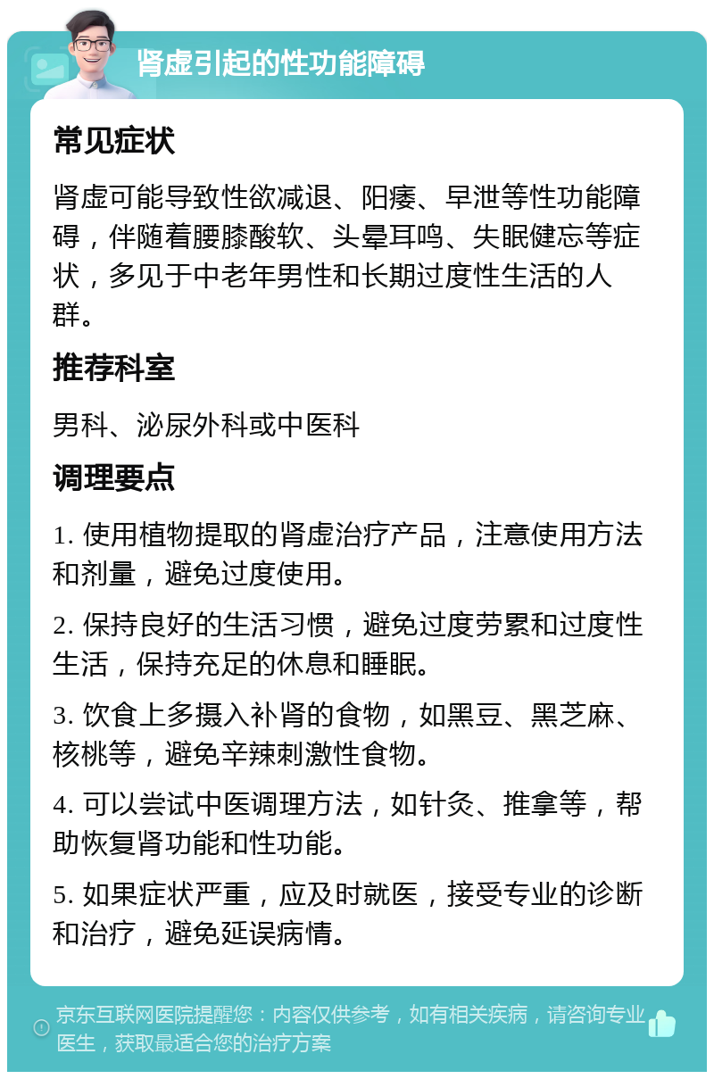 肾虚引起的性功能障碍 常见症状 肾虚可能导致性欲减退、阳痿、早泄等性功能障碍，伴随着腰膝酸软、头晕耳鸣、失眠健忘等症状，多见于中老年男性和长期过度性生活的人群。 推荐科室 男科、泌尿外科或中医科 调理要点 1. 使用植物提取的肾虚治疗产品，注意使用方法和剂量，避免过度使用。 2. 保持良好的生活习惯，避免过度劳累和过度性生活，保持充足的休息和睡眠。 3. 饮食上多摄入补肾的食物，如黑豆、黑芝麻、核桃等，避免辛辣刺激性食物。 4. 可以尝试中医调理方法，如针灸、推拿等，帮助恢复肾功能和性功能。 5. 如果症状严重，应及时就医，接受专业的诊断和治疗，避免延误病情。