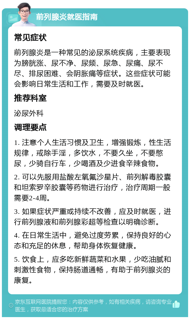 前列腺炎就医指南 常见症状 前列腺炎是一种常见的泌尿系统疾病，主要表现为膀胱涨、尿不净、尿频、尿急、尿痛、尿不尽、排尿困难、会阴胀痛等症状。这些症状可能会影响日常生活和工作，需要及时就医。 推荐科室 泌尿外科 调理要点 1. 注意个人生活习惯及卫生，增强锻炼，性生活规律，戒除手淫，多饮水，不要久坐，不要憋尿，少骑自行车，少喝酒及少进食辛辣食物。 2. 可以先服用盐酸左氧氟沙星片、前列解毒胶囊和坦索罗辛胶囊等药物进行治疗，治疗周期一般需要2-4周。 3. 如果症状严重或持续不改善，应及时就医，进行前列腺液和前列腺彩超等检查以明确诊断。 4. 在日常生活中，避免过度劳累，保持良好的心态和充足的休息，帮助身体恢复健康。 5. 饮食上，应多吃新鲜蔬菜和水果，少吃油腻和刺激性食物，保持肠道通畅，有助于前列腺炎的康复。