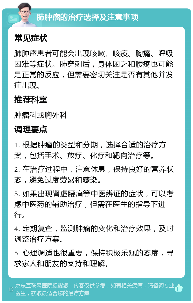 肺肿瘤的治疗选择及注意事项 常见症状 肺肿瘤患者可能会出现咳嗽、咳痰、胸痛、呼吸困难等症状。肺穿刺后，身体困乏和腰疼也可能是正常的反应，但需要密切关注是否有其他并发症出现。 推荐科室 肿瘤科或胸外科 调理要点 1. 根据肿瘤的类型和分期，选择合适的治疗方案，包括手术、放疗、化疗和靶向治疗等。 2. 在治疗过程中，注意休息，保持良好的营养状态，避免过度劳累和感染。 3. 如果出现肾虚腰痛等中医辨证的症状，可以考虑中医药的辅助治疗，但需在医生的指导下进行。 4. 定期复查，监测肿瘤的变化和治疗效果，及时调整治疗方案。 5. 心理调适也很重要，保持积极乐观的态度，寻求家人和朋友的支持和理解。