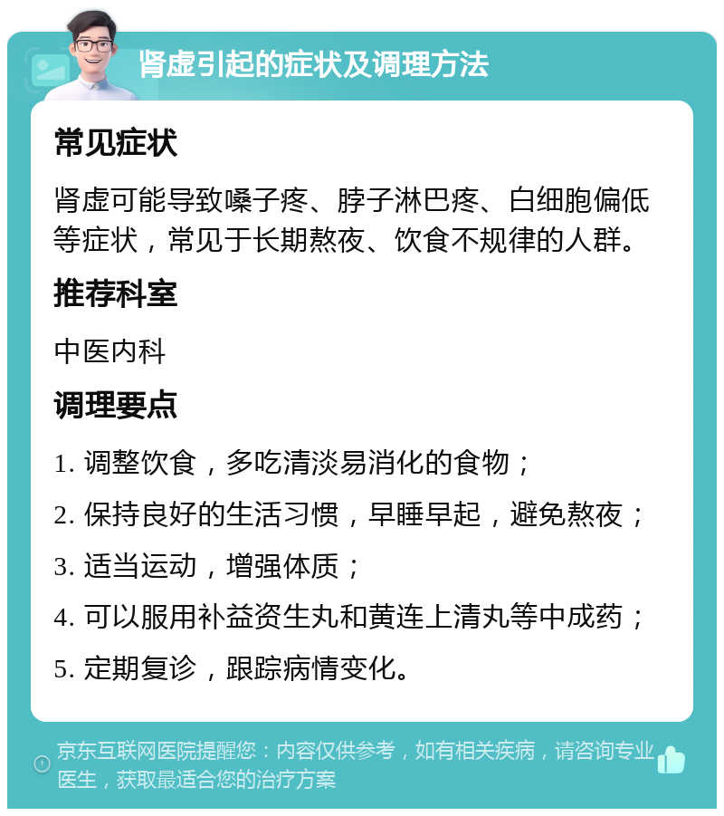 肾虚引起的症状及调理方法 常见症状 肾虚可能导致嗓子疼、脖子淋巴疼、白细胞偏低等症状，常见于长期熬夜、饮食不规律的人群。 推荐科室 中医内科 调理要点 1. 调整饮食，多吃清淡易消化的食物； 2. 保持良好的生活习惯，早睡早起，避免熬夜； 3. 适当运动，增强体质； 4. 可以服用补益资生丸和黄连上清丸等中成药； 5. 定期复诊，跟踪病情变化。