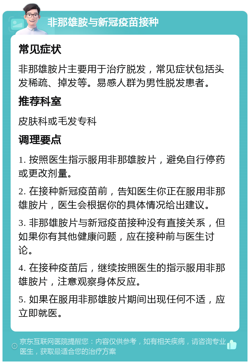 非那雄胺与新冠疫苗接种 常见症状 非那雄胺片主要用于治疗脱发，常见症状包括头发稀疏、掉发等。易感人群为男性脱发患者。 推荐科室 皮肤科或毛发专科 调理要点 1. 按照医生指示服用非那雄胺片，避免自行停药或更改剂量。 2. 在接种新冠疫苗前，告知医生你正在服用非那雄胺片，医生会根据你的具体情况给出建议。 3. 非那雄胺片与新冠疫苗接种没有直接关系，但如果你有其他健康问题，应在接种前与医生讨论。 4. 在接种疫苗后，继续按照医生的指示服用非那雄胺片，注意观察身体反应。 5. 如果在服用非那雄胺片期间出现任何不适，应立即就医。