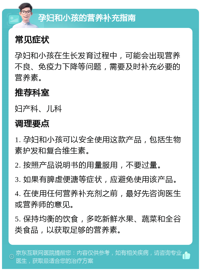 孕妇和小孩的营养补充指南 常见症状 孕妇和小孩在生长发育过程中，可能会出现营养不良、免疫力下降等问题，需要及时补充必要的营养素。 推荐科室 妇产科、儿科 调理要点 1. 孕妇和小孩可以安全使用这款产品，包括生物素护发和复合维生素。 2. 按照产品说明书的用量服用，不要过量。 3. 如果有脾虚便溏等症状，应避免使用该产品。 4. 在使用任何营养补充剂之前，最好先咨询医生或营养师的意见。 5. 保持均衡的饮食，多吃新鲜水果、蔬菜和全谷类食品，以获取足够的营养素。