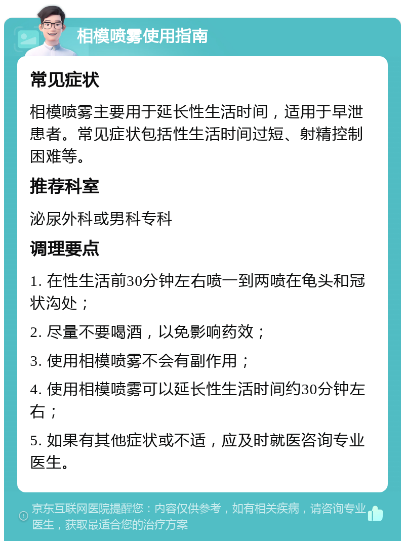 相模喷雾使用指南 常见症状 相模喷雾主要用于延长性生活时间，适用于早泄患者。常见症状包括性生活时间过短、射精控制困难等。 推荐科室 泌尿外科或男科专科 调理要点 1. 在性生活前30分钟左右喷一到两喷在龟头和冠状沟处； 2. 尽量不要喝酒，以免影响药效； 3. 使用相模喷雾不会有副作用； 4. 使用相模喷雾可以延长性生活时间约30分钟左右； 5. 如果有其他症状或不适，应及时就医咨询专业医生。