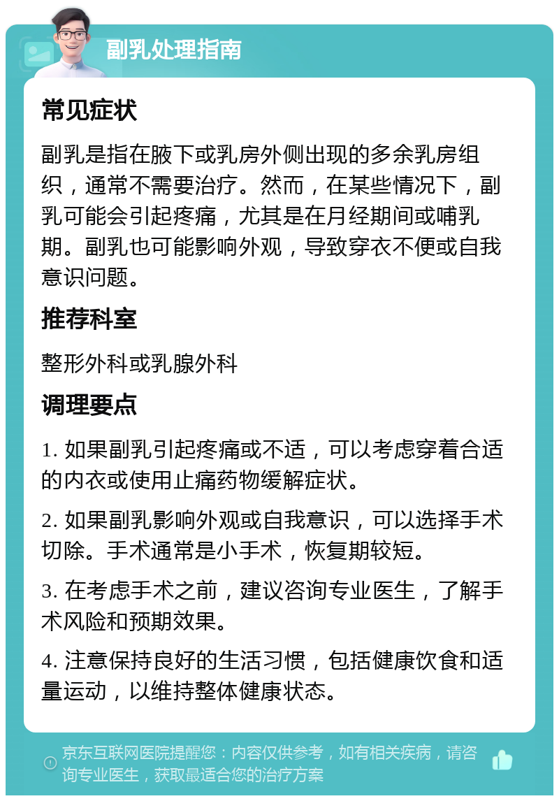 副乳处理指南 常见症状 副乳是指在腋下或乳房外侧出现的多余乳房组织，通常不需要治疗。然而，在某些情况下，副乳可能会引起疼痛，尤其是在月经期间或哺乳期。副乳也可能影响外观，导致穿衣不便或自我意识问题。 推荐科室 整形外科或乳腺外科 调理要点 1. 如果副乳引起疼痛或不适，可以考虑穿着合适的内衣或使用止痛药物缓解症状。 2. 如果副乳影响外观或自我意识，可以选择手术切除。手术通常是小手术，恢复期较短。 3. 在考虑手术之前，建议咨询专业医生，了解手术风险和预期效果。 4. 注意保持良好的生活习惯，包括健康饮食和适量运动，以维持整体健康状态。