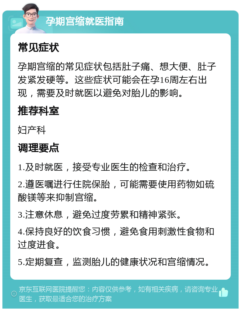 孕期宫缩就医指南 常见症状 孕期宫缩的常见症状包括肚子痛、想大便、肚子发紧发硬等。这些症状可能会在孕16周左右出现，需要及时就医以避免对胎儿的影响。 推荐科室 妇产科 调理要点 1.及时就医，接受专业医生的检查和治疗。 2.遵医嘱进行住院保胎，可能需要使用药物如硫酸镁等来抑制宫缩。 3.注意休息，避免过度劳累和精神紧张。 4.保持良好的饮食习惯，避免食用刺激性食物和过度进食。 5.定期复查，监测胎儿的健康状况和宫缩情况。