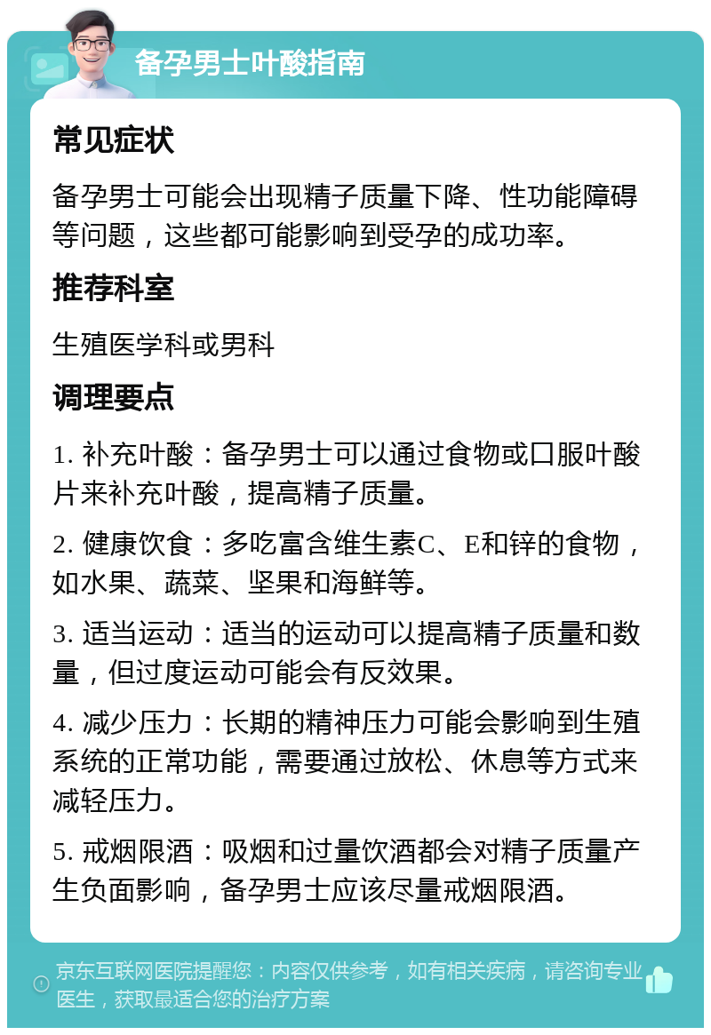 备孕男士叶酸指南 常见症状 备孕男士可能会出现精子质量下降、性功能障碍等问题，这些都可能影响到受孕的成功率。 推荐科室 生殖医学科或男科 调理要点 1. 补充叶酸：备孕男士可以通过食物或口服叶酸片来补充叶酸，提高精子质量。 2. 健康饮食：多吃富含维生素C、E和锌的食物，如水果、蔬菜、坚果和海鲜等。 3. 适当运动：适当的运动可以提高精子质量和数量，但过度运动可能会有反效果。 4. 减少压力：长期的精神压力可能会影响到生殖系统的正常功能，需要通过放松、休息等方式来减轻压力。 5. 戒烟限酒：吸烟和过量饮酒都会对精子质量产生负面影响，备孕男士应该尽量戒烟限酒。