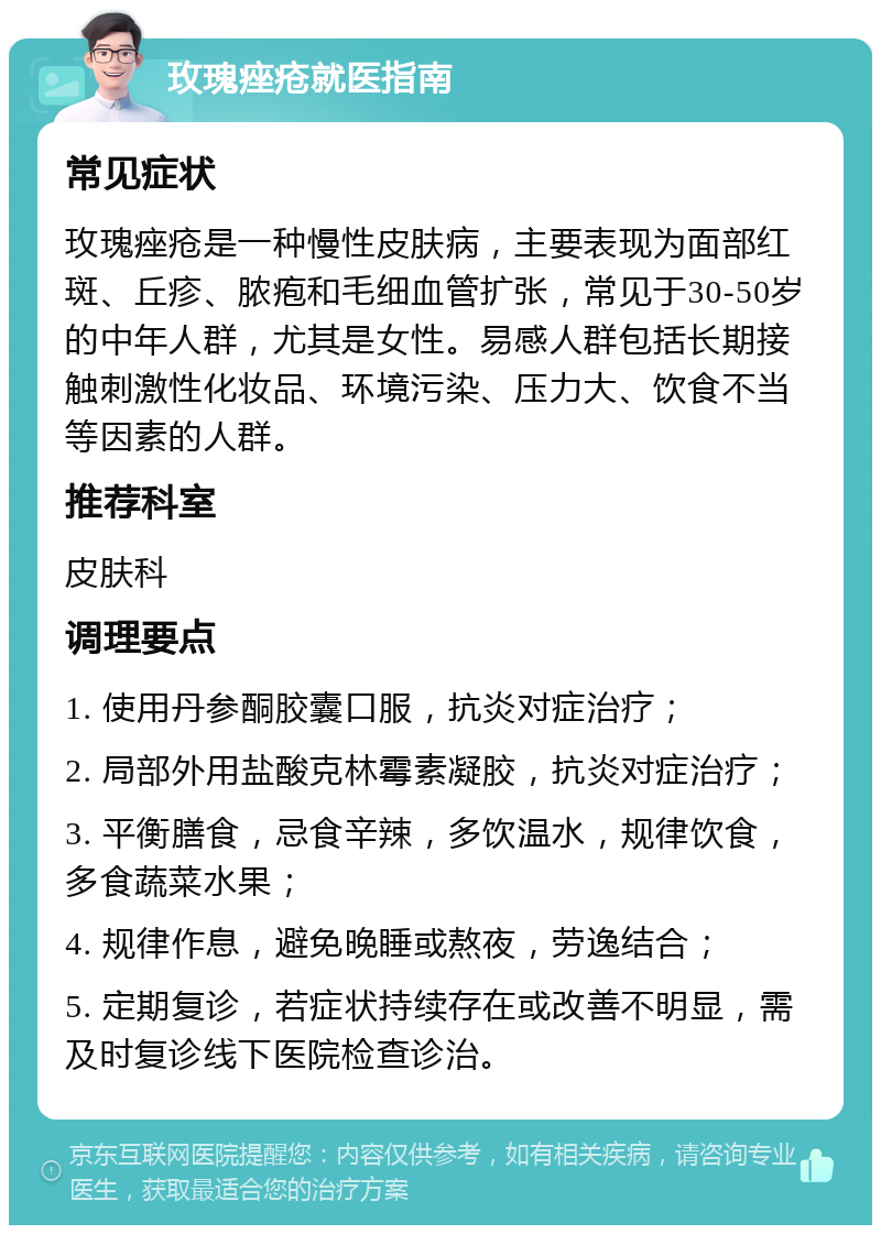 玫瑰痤疮就医指南 常见症状 玫瑰痤疮是一种慢性皮肤病，主要表现为面部红斑、丘疹、脓疱和毛细血管扩张，常见于30-50岁的中年人群，尤其是女性。易感人群包括长期接触刺激性化妆品、环境污染、压力大、饮食不当等因素的人群。 推荐科室 皮肤科 调理要点 1. 使用丹参酮胶囊口服，抗炎对症治疗； 2. 局部外用盐酸克林霉素凝胶，抗炎对症治疗； 3. 平衡膳食，忌食辛辣，多饮温水，规律饮食，多食蔬菜水果； 4. 规律作息，避免晚睡或熬夜，劳逸结合； 5. 定期复诊，若症状持续存在或改善不明显，需及时复诊线下医院检查诊治。