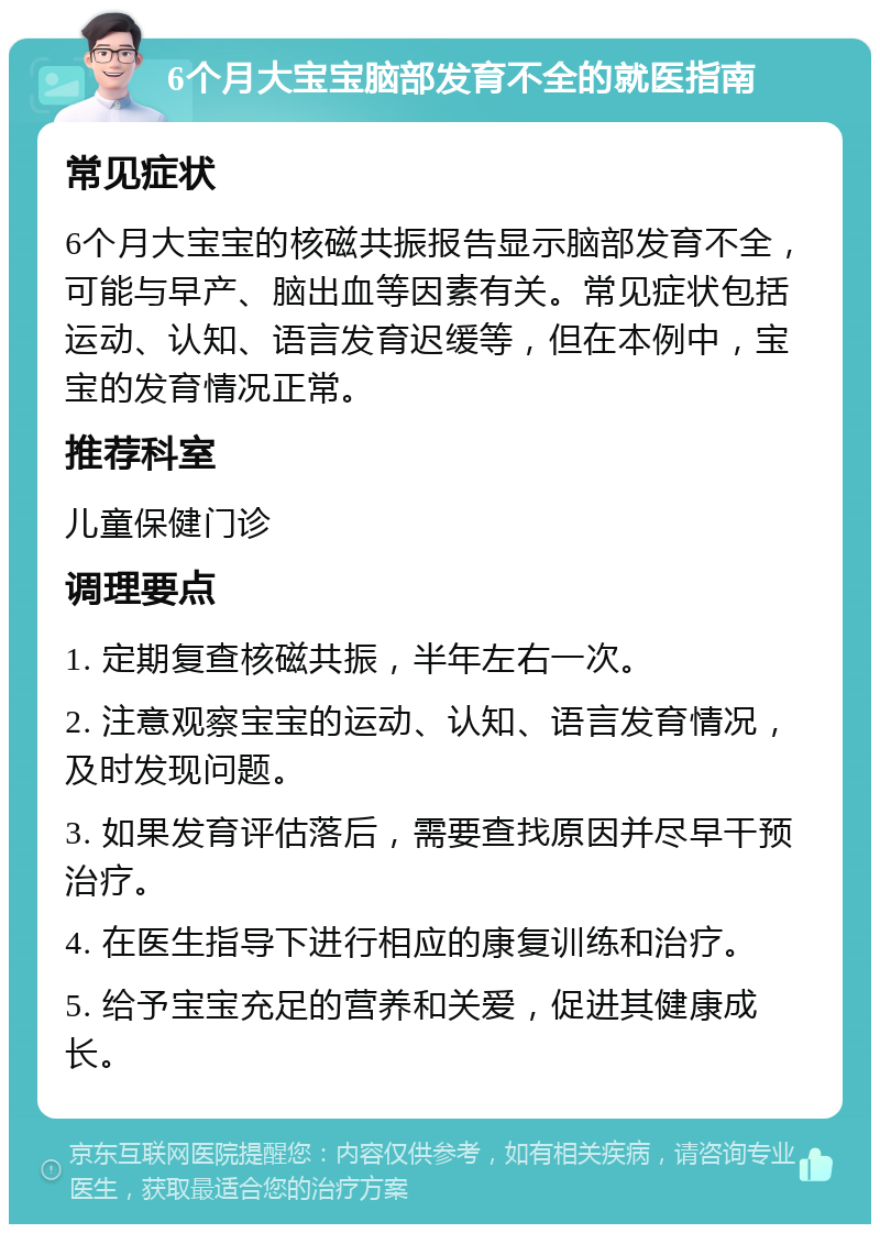 6个月大宝宝脑部发育不全的就医指南 常见症状 6个月大宝宝的核磁共振报告显示脑部发育不全，可能与早产、脑出血等因素有关。常见症状包括运动、认知、语言发育迟缓等，但在本例中，宝宝的发育情况正常。 推荐科室 儿童保健门诊 调理要点 1. 定期复查核磁共振，半年左右一次。 2. 注意观察宝宝的运动、认知、语言发育情况，及时发现问题。 3. 如果发育评估落后，需要查找原因并尽早干预治疗。 4. 在医生指导下进行相应的康复训练和治疗。 5. 给予宝宝充足的营养和关爱，促进其健康成长。