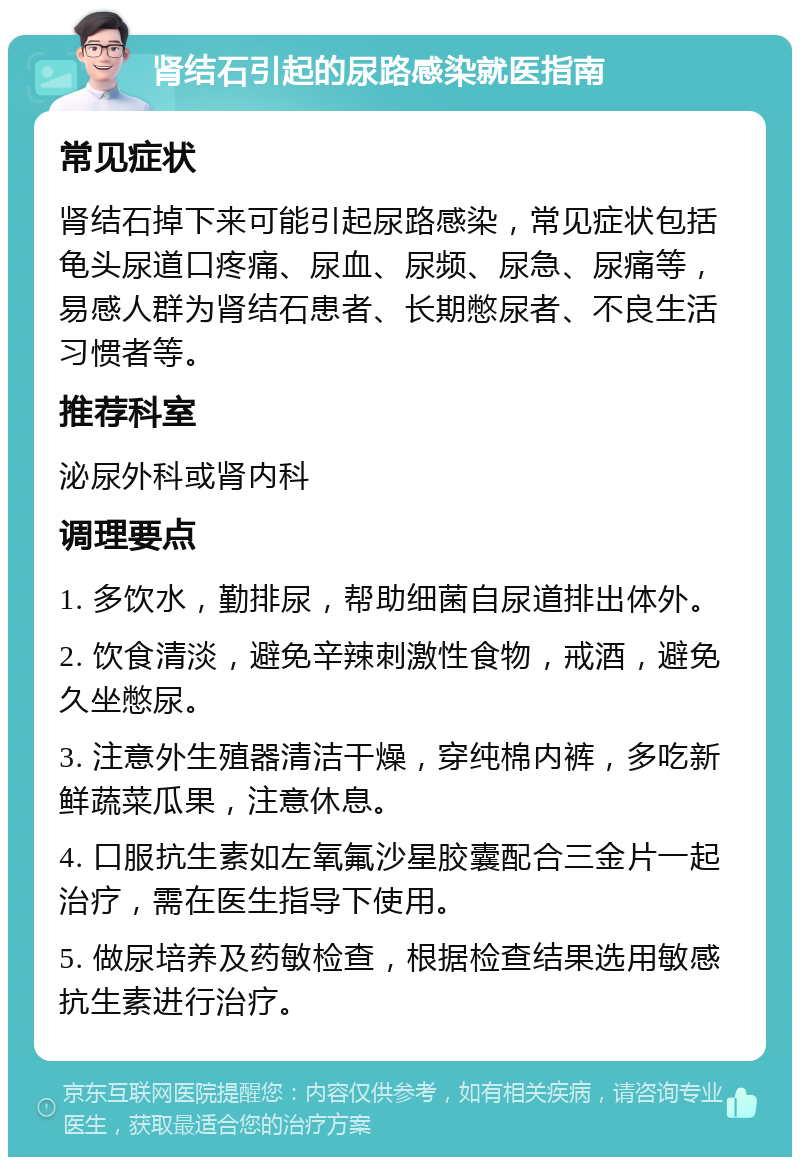 肾结石引起的尿路感染就医指南 常见症状 肾结石掉下来可能引起尿路感染，常见症状包括龟头尿道口疼痛、尿血、尿频、尿急、尿痛等，易感人群为肾结石患者、长期憋尿者、不良生活习惯者等。 推荐科室 泌尿外科或肾内科 调理要点 1. 多饮水，勤排尿，帮助细菌自尿道排出体外。 2. 饮食清淡，避免辛辣刺激性食物，戒酒，避免久坐憋尿。 3. 注意外生殖器清洁干燥，穿纯棉内裤，多吃新鲜蔬菜瓜果，注意休息。 4. 口服抗生素如左氧氟沙星胶囊配合三金片一起治疗，需在医生指导下使用。 5. 做尿培养及药敏检查，根据检查结果选用敏感抗生素进行治疗。