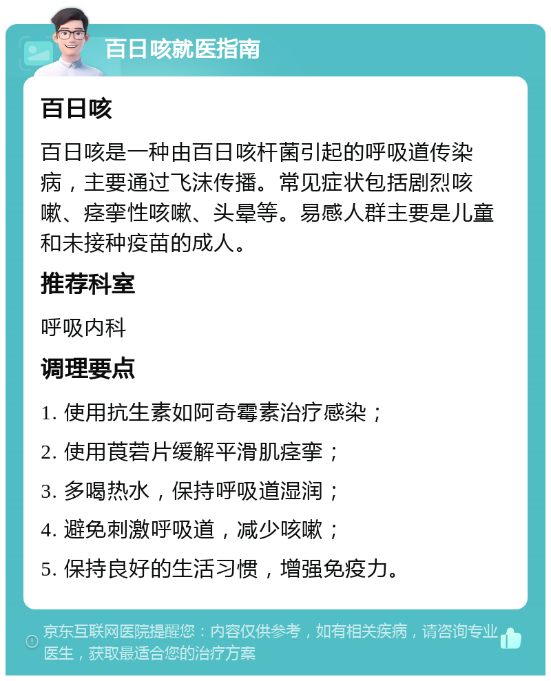 百日咳就医指南 百日咳 百日咳是一种由百日咳杆菌引起的呼吸道传染病，主要通过飞沫传播。常见症状包括剧烈咳嗽、痉挛性咳嗽、头晕等。易感人群主要是儿童和未接种疫苗的成人。 推荐科室 呼吸内科 调理要点 1. 使用抗生素如阿奇霉素治疗感染； 2. 使用莨菪片缓解平滑肌痉挛； 3. 多喝热水，保持呼吸道湿润； 4. 避免刺激呼吸道，减少咳嗽； 5. 保持良好的生活习惯，增强免疫力。