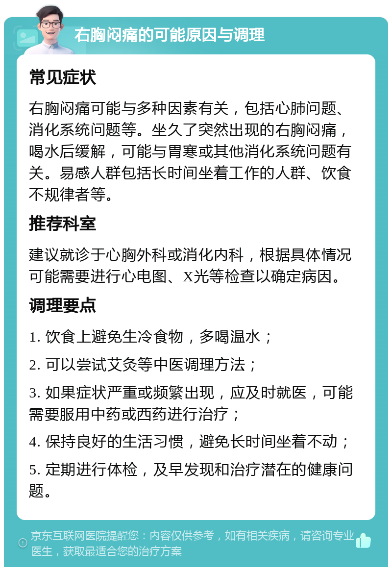 右胸闷痛的可能原因与调理 常见症状 右胸闷痛可能与多种因素有关，包括心肺问题、消化系统问题等。坐久了突然出现的右胸闷痛，喝水后缓解，可能与胃寒或其他消化系统问题有关。易感人群包括长时间坐着工作的人群、饮食不规律者等。 推荐科室 建议就诊于心胸外科或消化内科，根据具体情况可能需要进行心电图、X光等检查以确定病因。 调理要点 1. 饮食上避免生冷食物，多喝温水； 2. 可以尝试艾灸等中医调理方法； 3. 如果症状严重或频繁出现，应及时就医，可能需要服用中药或西药进行治疗； 4. 保持良好的生活习惯，避免长时间坐着不动； 5. 定期进行体检，及早发现和治疗潜在的健康问题。